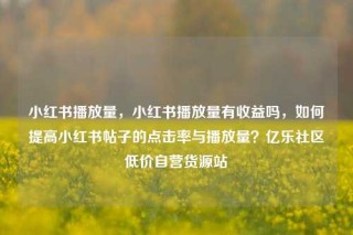 小红书播放量，小红书播放量有收益吗，如何提高小红书帖子的点击率与播放量？亿乐社区低价自营货源站