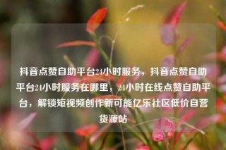 抖音点赞自助平台24小时服务，抖音点赞自助平台24小时服务在哪里，24小时在线点赞自助平台，解锁短视频创作新可能亿乐社区低价自营货源站