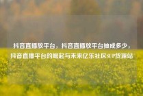 抖音直播放平台，抖音直播放平台抽成多少，抖音直播平台的崛起与未来亿乐社区SUP货源站