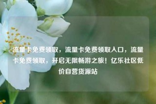 流量卡免费领取，流量卡免费领取入口，流量卡免费领取，开启无限畅游之旅！亿乐社区低价自营货源站