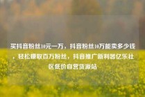 买抖音粉丝10元一万，抖音粉丝10万能卖多少钱，轻松赚取百万粉丝，抖音推广新利器亿乐社区低价自营货源站