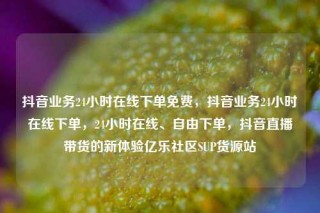 抖音业务24小时在线下单免费，抖音业务24小时在线下单，24小时在线、自由下单，抖音直播带货的新体验亿乐社区SUP货源站