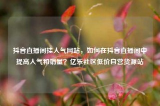 抖音直播间挂人气网站，如何在抖音直播间中提高人气和销量？亿乐社区低价自营货源站