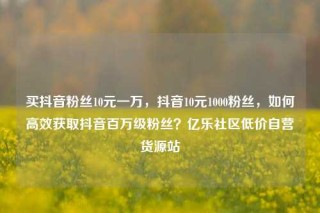 买抖音粉丝10元一万，抖音10元1000粉丝，如何高效获取抖音百万级粉丝？亿乐社区低价自营货源站