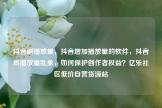 抖音刷播放量，抖音增加播放量的软件，抖音刷播放量乱象，如何保护创作者权益？亿乐社区低价自营货源站