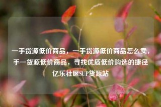 一手货源低价商品，一手货源低价商品怎么卖，手一货源低价商品，寻找优质低价购选的捷径亿乐社区SUP货源站