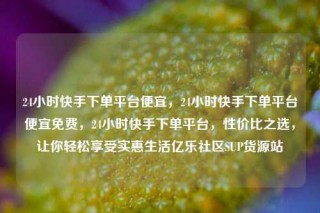24小时快手下单平台便宜，24小时快手下单平台便宜免费，24小时快手下单平台，性价比之选，让你轻松享受实惠生活亿乐社区SUP货源站
