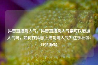 抖音直播刷人气，抖音直播刷人气票可以增加人气吗，如何在抖音上成功刷人气？亿乐社区SUP货源站