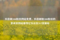抖音刷1000粉丝网站免费，抖音刷取1000粉丝的低成本网站推荐亿乐社区SUP货源站