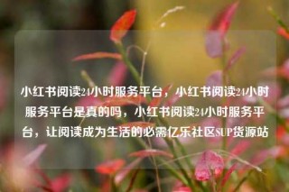 小红书阅读24小时服务平台，小红书阅读24小时服务平台是真的吗，小红书阅读24小时服务平台，让阅读成为生活的必需亿乐社区SUP货源站