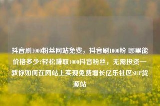 抖音刷1000粉丝网站免费，抖音刷1000粉 哪里能价格多少?轻松赚取1000抖音粉丝，无需投资—教你如何在网站上实现免费增长亿乐社区SUP货源站