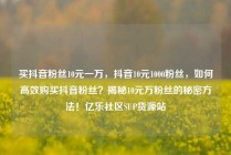 买抖音粉丝10元一万，抖音10元1000粉丝，如何高效购买抖音粉丝？揭秘10元万粉丝的秘密方法！亿乐社区SUP货源站
