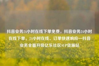 抖音业务24小时在线下单免费，抖音业务24小时在线下单，24小时在线、订单快速响应—抖音业务全面升级亿乐社区SUP货源站