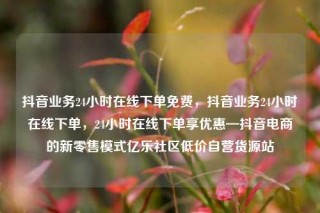 抖音业务24小时在线下单免费，抖音业务24小时在线下单，24小时在线下单享优惠—抖音电商的新零售模式亿乐社区低价自营货源站
