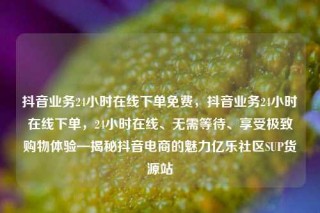 抖音业务24小时在线下单免费，抖音业务24小时在线下单，24小时在线、无需等待、享受极致购物体验—揭秘抖音电商的魅力亿乐社区SUP货源站