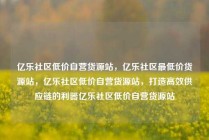 亿乐社区低价自营货源站，亿乐社区最低价货源站，亿乐社区低价自营货源站，打造高效供应链的利器亿乐社区低价自营货源站