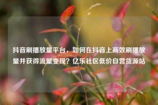 抖音刷播放量平台，如何在抖音上高效刷播放量并获得流量变现？亿乐社区低价自营货源站