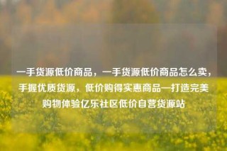 一手货源低价商品，一手货源低价商品怎么卖，手握优质货源，低价购得实惠商品—打造完美购物体验亿乐社区低价自营货源站