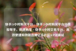 快手24小时购买平台，快手24小时购买平台马线报帮手，极速购享·快手24小时交易平台，高效便捷购物新选择亿乐社区SUP货源站