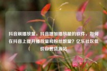 抖音刷播放量，抖音增加播放量的软件，如何在抖音上提升播放量和粉丝数量？亿乐社区低价自营货源站