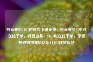 抖音业务24小时在线下单免费，抖音业务24小时在线下单，抖音业务，24小时在线下单，享受极致购物体验亿乐社区SUP货源站