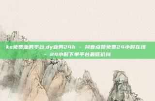 ks免费业务平台,dy业务24h - 抖音点赞免费24小时在线 - 24小时下单平台最低价抖