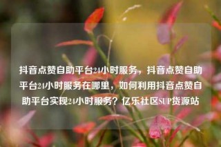 抖音点赞自助平台24小时服务，抖音点赞自助平台24小时服务在哪里，如何利用抖音点赞自助平台实现24小时服务？亿乐社区SUP货源站
