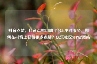 抖音点赞，抖音点赞自助平台24小时服务，如何在抖音上获得更多点赞？亿乐社区SUP货源站
