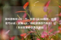 买抖音粉丝10元一万，抖音10元1000粉丝，抖音官方认证，仅需10元，轻松获得百万粉丝！亿乐社区低价自营货源站