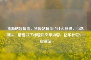 货源站超低价，货源站超低价什么意思，当然可以，请看以下标题和文章内容，亿乐社区SUP货源站