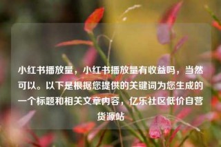 小红书播放量，小红书播放量有收益吗，当然可以。以下是根据您提供的关键词为您生成的一个标题和相关文章内容，亿乐社区低价自营货源站