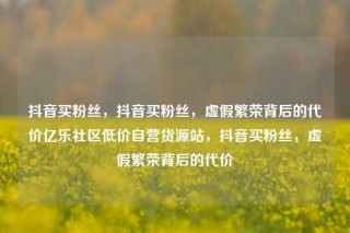 抖音买粉丝，抖音买粉丝，虚假繁荣背后的代价亿乐社区低价自营货源站，抖音买粉丝，虚假繁荣背后的代价