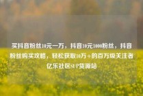 买抖音粉丝10元一万，抖音10元1000粉丝，抖音粉丝购买攻略，轻松获取10万+的百万级关注者亿乐社区SUP货源站