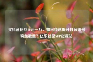 买抖音粉丝10元一万，如何快速提升抖音账号粉丝数量？亿乐社区SUP货源站
