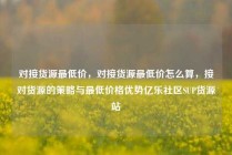 对接货源最低价，对接货源最低价怎么算，接对货源的策略与最低价格优势亿乐社区SUP货源站