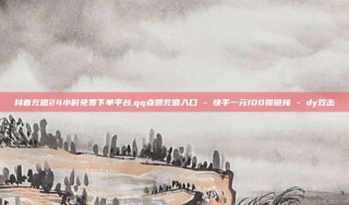 抖音充值24小时免费下单平台,qq点赞充值入口 - 快手一元100攒链接 - dy双击