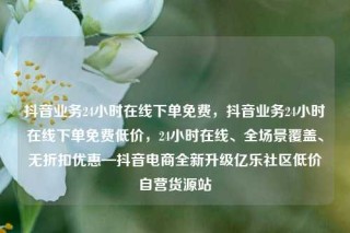 抖音业务24小时在线下单免费，抖音业务24小时在线下单免费低价，24小时在线、全场景覆盖、无折扣优惠—抖音电商全新升级亿乐社区低价自营货源站