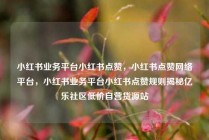 小红书业务平台小红书点赞，小红书点赞网络平台，小红书业务平台小红书点赞规则揭秘亿乐社区低价自营货源站