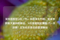 买抖音粉丝10元一万，抖音买十万粉，低成本获取大量抖音粉丝，10元就能轻松拥有1万+关注者！亿乐社区低价自营货源站
