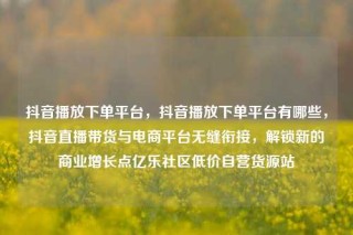 抖音播放下单平台，抖音播放下单平台有哪些，抖音直播带货与电商平台无缝衔接，解锁新的商业增长点亿乐社区低价自营货源站