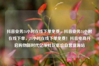 抖音业务24小时在线下单免费，抖音业务24小时在线下单，24小时在线下单免费！抖音电商开启购物新时代亿乐社区低价自营货源站