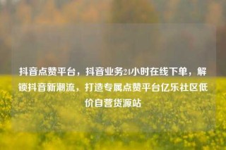 抖音点赞平台，抖音业务24小时在线下单，解锁抖音新潮流，打造专属点赞平台亿乐社区低价自营货源站