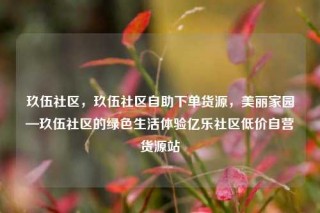 玖伍社区，玖伍社区自助下单货源，美丽家园—玖伍社区的绿色生活体验亿乐社区低价自营货源站