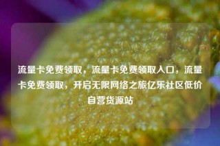 流量卡免费领取，流量卡免费领取入口，流量卡免费领取，开启无限网络之旅亿乐社区低价自营货源站