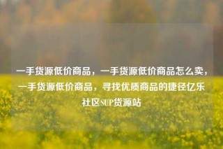 一手货源低价商品，一手货源低价商品怎么卖，一手货源低价商品，寻找优质商品的捷径亿乐社区SUP货源站