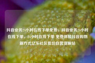 抖音业务24小时在线下单免费，抖音业务24小时在线下单，24小时在线下单 免费体验抖音购物新方式亿乐社区低价自营货源站