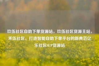 玖伍社区自助下单货源站，玖伍社区货源主站，禾伍社区，打造智能自助下单平台的新典范亿乐社区SUP货源站