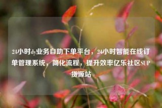24小时dy业务自助下单平台，24小时智能在线订单管理系统，简化流程，提升效率亿乐社区SUP货源站
