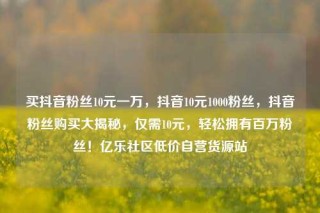 买抖音粉丝10元一万，抖音10元1000粉丝，抖音粉丝购买大揭秘，仅需10元，轻松拥有百万粉丝！亿乐社区低价自营货源站