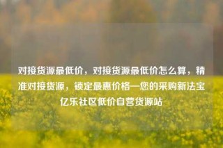 对接货源最低价，对接货源最低价怎么算，精准对接货源，锁定最惠价格—您的采购新法宝亿乐社区低价自营货源站